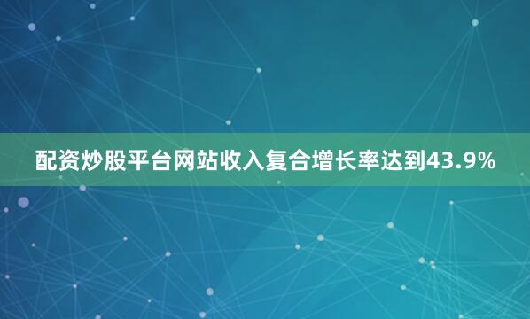 配资炒股平台网站收入复合增长率达到43.9%