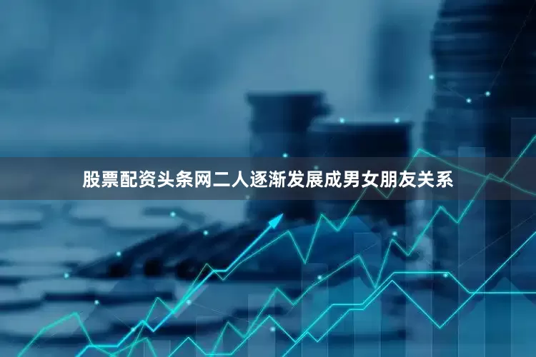 股票配资头条网二人逐渐发展成男女朋友关系