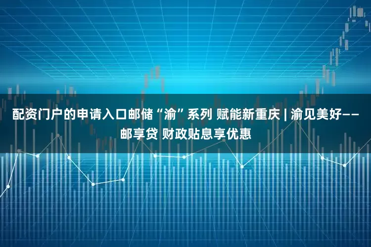 配资门户的申请入口邮储“渝”系列 赋能新重庆 | 渝见美好——邮享贷 财政贴息享优惠