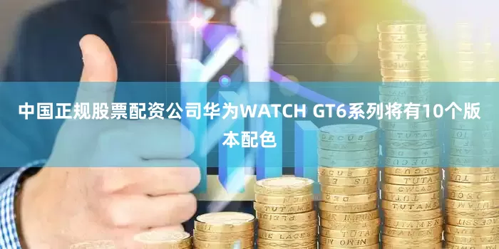 中国正规股票配资公司华为WATCH GT6系列将有10个版本配色
